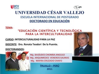 UNIVERSIDAD CÉSAR VALLEJO ESCUELA INTERNACIONAL DE POSTGRADO DOCTORADO EN EDUCACIÓN TEMA :  “ EDUCACIÓN CIENTÍFICA Y TECNOLÓGICA PARA LA INTERCULTURALIDAD ” CURSO : INTERCULTURALIDAD PARA LA PAZ DOCENTE :  Dra. Renata Teodori  De la Puente. DOCTORANDOS : TRUJILLO – PERÚ 2011 
