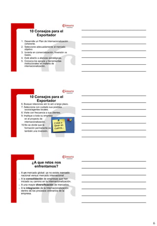 10 Consejos para el
                Exportador
    1. Desarrolle un Plan de Internacionalización
       coherente.
    2. Seleccione adecuadamente el mercado
       objetivo
    3. Invierta en comercialización. Inversión vs
       Gasto.
    4. Esté abierto a alianzas estratégicas.
    5. Conozca los apoyos y herramientas
       institucionales en materia de
       internacionalización.




            10 Consejos para el
                Exportador
    6. Busque relaciones win to win a largo plazo.
    7. Seleccione con cuidado sus posibles
        socios/agentes locales.
    8. Visite con frecuencia a sus clientes.
    9. Implique a toda su empresa
        en el proyecto de
        internacionalización.
    10.No se olvide que la
        formación permanente es
        también una inversión.




              ¿A que retos nos
               enfrentamos?
o   A un mercado global: ya no existe mercado
    nacional versus mercado internacional
o   A la consolidación de empresas que han
    iniciado su camino en la internacionalización.
o   A una mayor diversificación de mercados.
o   A la integración de la Internacionalización
    dentro de los procesos ordinarios de la
    empresa.




                                                     6
 