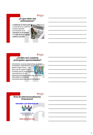 ¿A que retos nos
              enfrentamos?
o   A potenciar la marca país
    e incrementar la unidad de
    la oferta española.
o   Al incremento de la
    inversión en el exterior.
o   A la falta de financiación
     publica y privada.




         ¿Cuáles son nuestras
      principales oportunidades?
o   Crecimiento y buenas perspectivas en países
    emergentes, especialmente en A. Latina.
o   Buena imagen marca – país.
o   Alto nivel de capital humano.
o   Facilidad para la comercialización
    internacional en la red.
o   Desarrollo tecnológico medio-alto, adecuado
    para países en desarrollo.
o   Importante patrimonio cultural (el español)




     Área de Internacionalización
             Empresarial

        ESTAMOS A SU SERVICIO EN:




               comex@camaracr.org
                 Tel: 926-27.44.44


              www.camaracr.org




                                                  7
 