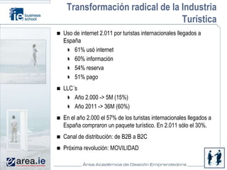Transformación radical de la Industria
                              Turística
Uso de internet 2.011 por turistas internacionales llegados a
España
    61% usó internet
    60% información
    54% reserva
    51% pago
LLC´s
    Año 2.000 -> 5M (15%)
    Año 2011 -> 36M (60%)
En el año 2.000 el 57% de los turistas internacionales llegados a
España compraron un paquete turístico. En 2.011 sólo el 30%.
Canal de distribución: de B2B a B2C
Próxima revolución: MOVILIDAD
 