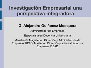 Investigación Empresarial una
   perspectiva integradora

      G. Alejandro Quiñonez Mosquera
               Administrador de Empresas
          Especialista en Docencia Universitaria
  Maestrante Magister en Dirección y Administración de
 Empresas UPTC- Master en Dirección y administración de
                   Empresas ISEAD
 