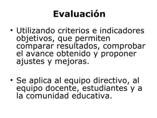 Evaluación Utilizando criterios e indicadores objetivos,  que permiten comparar resultados, comprobar el avance obtenido y proponer ajustes y mejoras. Se aplica al equipo directivo, al equipo docente, estudiantes y a la comunidad educativa. 
