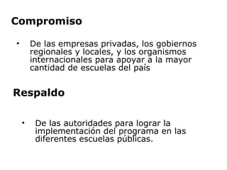 Compromiso De las empresas privadas, los gobiernos regionales y locales, y los organismos internacionales para apoyar a la mayor cantidad de escuelas del país Respaldo De las autoridades para lograr la implementación del programa en las diferentes escuelas públicas.  