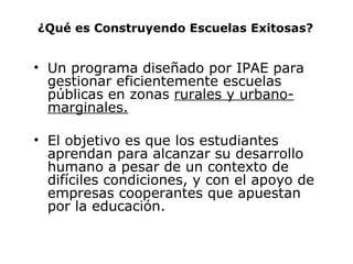 ¿Qué es Construyendo Escuelas Exitosas? Un programa diseñado por IPAE para gestionar eficientemente escuelas públicas en zonas  rurales y urbano-marginales. El objetivo es que los estudiantes aprendan para alcanzar su desarrollo humano a pesar de un contexto de difíciles condiciones,  y con el apoyo de empresas cooperantes que apuestan por la educación. 