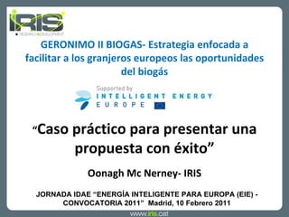 GERONIMO II BIOGAS- Estrategia enfocada a facilitar a los granjeros europeos las oportunidades del biogás “ Caso práctico para presentar una propuesta con éxito ” Oonagh Mc Nerney- IRIS JORNADA IDAE  “ENERGÍA INTELIGENTE PARA EUROPA (EIE) - CONVOCATORIA 2011”  Madrid, 10 Febrero 2011 