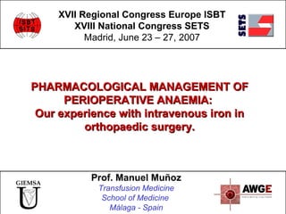 PHARMACOLOGICAL MANAGEMENT OFPHARMACOLOGICAL MANAGEMENT OF
PERIOPERATIVE ANAEMIA:PERIOPERATIVE ANAEMIA:
Our experience with intravenous iron inOur experience with intravenous iron in
orthopaedic surgery.orthopaedic surgery.
XVII Regional Congress Europe ISBT
XVIII National Congress SETS
Madrid, June 23 – 27, 2007
Prof. Manuel Muñoz
Transfusion Medicine
School of Medicine
Málaga - Spain
 