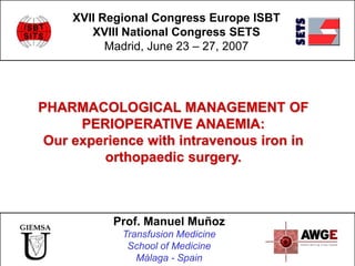 PHARMACOLOGICAL MANAGEMENT OF
PERIOPERATIVE ANAEMIA:
Our experience with intravenous iron in
orthopaedic surgery.
XVII Regional Congress Europe ISBT
XVIII National Congress SETS
Madrid, June 23 – 27, 2007
Prof. Manuel Muñoz
Transfusion Medicine
School of Medicine
Málaga - Spain
 