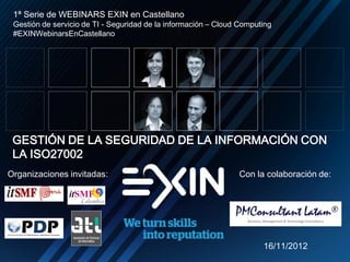 1ª Serie de WEBINARS EXIN en Castellano
     Gestión de servicio de TI - Seguridad de la información – Cloud Computing
     #EXINWebinarsEnCastellano




     GESTIÓN DE LA SEGURIDAD DE LA INFORMACIÓN CON
     LA ISO27002
    Organizaciones invitadas:                                       Con la colaboración de:




                                                                           16/11/2012
N
 