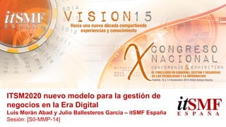 ITSM2020 nuevo modelo para la gestión de
negocios en la Era Digital
Luis Morán Abad y Julio Ballesteros García – itSMF España
Sesión: [S0-MMP-14]
 