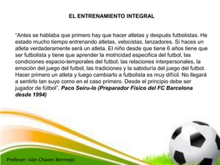 Profesor: Iván Chaves Bermejo
EL ENTRENAMIENTO INTEGRAL
“Antes se hablaba que primero hay que hacer atletas y después futb...
