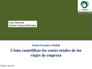 Ivan Clemente Director General Kleviatec Sesión Formativa Madrid Cómo cuantificar los costes totales de los viajes de empresa Madrid, 7 Abril 2011  