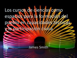 Los cursos de ciencias como
espacios para la formación del
pueblo en capacidades técnicas
y la participación cívica
James Smith
 