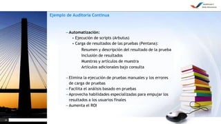 24
Ejemplo de Auditoría Continua
– Automatización:
• Ejecución de scripts (Arbutus)
• Carga de resultados de las pruebas (Pentana):
• Resumen y descripción del resultado de la prueba
• Inclusión de resultados
• Muestras y artículos de muestra
• Artículos adicionales bajo consulta
– Elimina la ejecución de pruebas manuales y los errores
de carga de pruebas
– Facilita el análisis basado en pruebas
– Aprovecha habilidades especializadas para empujar los
resultados a los usuarios finales
– Aumenta el ROI
 