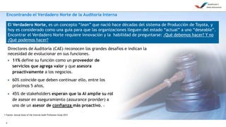 6
Encontrando el Verdadero Norte de la Auditoría Interna
• 11% define su función como un proveedor de
servicios que agrega valor y que asesora
proactivamente a los negocios.
• 60% coincide que deben continuar ello, entre los
próximos 5 años.
• 45% de stakeholders esperan que la AI amplíe su rol
de asesor en aseguramiento (assurance provider) a
uno de un asesor de confianza más proactivo. 1
Directores de Auditoría (CAE) reconocen los grandes desafíos e indican la
necesidad de evolucionar en sus funciones.
1 Fuente: Annual State of the Internal Audit Profession Study 2015
El Verdadero Norte, es un concepto “lean” que nació hace décadas del sistema de Producción de Toyota, y
hoy es considerado como una guía para que las organizaciones lleguen del estado “actual” a uno “deseable”.
Encontrar el Verdadero Norte requiere innovación y la habilidad de preguntarse: ¿Qué debemos hacer? Y no
¿Qué podemos hacer?
 