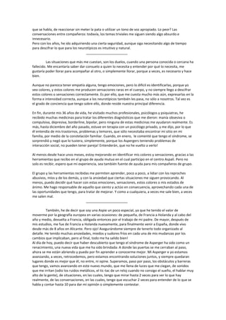 que se habla, de reaccionar sin meter la pata o utilizar un tono de voz apropiado. Lo peor? Las
conversaciones entre compañeros: todavía, los temas triviales me siguen siendo algo absurdo e
innecesario.
Pero con los años, he ido adquiriendo una cierta seguridad, aunque siga necesitando algo de tiempo
para descifrar lo que para los neurotípicos es intuitivo y natural.
                                   ______________________

         Las situaciones que más me cuestan, son los duelos, cuando una persona conocida o cercana ha
fallecido. Me encantaría saber dar consuelo a quien lo necesita y entender por qué lo necesita, me
gustaría poder llorar para acompañar al otro, o simplemente llorar, porque a veces, es necesario y hace
bien.

Aunque no parezca tener empatía alguna, tengo emociones, pero lo difícil es identificarlas, porque yo
veo colores, y estos colores me producen sensaciones raras en el cuerpo, y no siempre llego a descifrar
estos colores o sensaciones correctamente. Es por ello, que me cuesta mucho más aún, expresarlas en la
forma e intensidad correcta, aunque a los neurotípicos también les pasa, no sólo a nosotros. Tal vez es
el grado de conciencia que tengo sobre ello, donde reside nuestra principal diferencia.

En fin, durante mis 36 años de vida, he visitado muchos profesionales, psicólogos y psiquiatras, he
recibido muchas medicinas para tratar los diferentes diagnósticos que me dieron: manía obsesiva o
compulsiva, depresiva, borderline, bipolar, pero ninguna de estas medicinas me ayudaron realmente. Es
más, hasta diciembre del año pasado, estuve en terapia con un psicólogo privado, y me dijo, por lo que
él entendía de mis trastornos, problemas y temores, que sólo necesitaba encontrar mi sitio en mi
familia, por medio de la constelación familiar. Cuando, en enero, le comenté que tengo el síndrome, se
sorprendió y negó que lo tuviera, simplemente, porque los Aspergers teniendo problemas de
interacción social, no pueden tener pareja! Entenderán, que no he vuelto a verlo!

Al menos desde hace unos meses, estoy mejorando en identificar mis colores y sensaciones, gracias a las
herramientas que recibo en el grupo de ayuda mutua en el cual participo en el centro Aspalí. Pero no
solo es recibir, espero que mi experiencia, sea también fuente de ayuda para mis compañeros de grupo.

El grupo y las herramientas recibidas me permiten aprender, poco a poco, a lidiar con los reproches
abusivos, míos y de los demás, y con la ansiedad que ciertas situaciones me siguen provocando. Al
menos, puedo decidir qué hacer con estas emociones, sensaciones, estos colores o mis estados de
ánimo. Me hago responsable de aquello que siento y actúo en consecuencia, aprovechando cada una de
las oportunidades que tengo, para tratar de mejorar. Y como a cualquiera, a veces me sale bien, a veces
me salen mal.
                                   ______________________

          También, he de decir que soy una Aspie un poco especial, ya que he tenido el valor de
moverme por la geografía europea en varias ocasiones: de pequeña, de Francia a Holanda y al cabo del
año y medio, devuelta a Francia, obligada entonces por el trabajo de mi padre. De mayor, después de
mis estudios, me fue de Francia a Holanda nuevamente, para finalmente venir a España, donde vivo
desde más de 8 años en Alicante. Pero ojo! Asegurándome siempre de tenerlo todo organizado al
detalle. He tenido muchas ansiedades, miedos y sudores fríos en cada una de mis mudanzas por los
cambios que implicaban, pero al final, todo me ha salido bien!
Al día de hoy, puedo decir que haber descubierto que tengo el síndrome de Asperger ha sido como un
renacimiento, una nueva vida que me ha sido brindada: A donde las puertas se me cerraban al paso,
ahora se me están abriendo y puedo por fin aprender a conocerme mejor. Mi Asperger e yo estamos
avanzando, a veces, retrocedemos, pero estamos encontrando soluciones juntos, y siempre quedaran
lugares donde es mejor que él, no entre, ni opine. Superamos, paso por paso, los obstáculos y barreras
que tengo, vamos avanzando en este nuevo mundo, que me llena de luces que me ciegan, de sonidos
que me irritan (odio los ruidos metálicos, el tic-tac de un reloj cuando no consigo el sueño, el hablar muy
alto de la gente), de situaciones, en las cuales, tengo que mirar hasta 2 veces para ver lo que hay
realmente, de las conversaciones, en las cuales, tengo que escuchar 2 veces para entender de lo que se
habla y contar hasta 10 para dar mi opinión o simplemente contestar.
 
