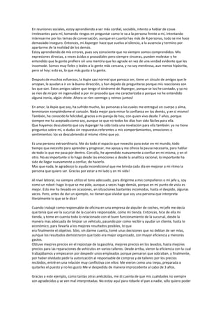 En reuniones sociales, estoy aprendiendo a ser más cordial, sociable, intento a hablar de cosas
irrelevantes para mí, tomando riesgos en preguntar como le va a la persona frente a mí, intentando
interesarme por los temas de conversación, aunque en cuanto hay más de 4 personas, todo se me hace
demasiado inseguro. Entonces, mi Asperger hace que vuelva al silencio, a la ausencia y termino por
apartarme de la realidad de los demás.
Estoy aprendiendo de mis errores, pues soy consciente que no siempre somos comprendidos. Mis
expresiones directas, a veces ácidas o prosodiales pero siempre sinceras, pueden molestar y he
entendido que la gente prefiere oír una mentira que les agrade en vez de una verdad evidente que les
incomode. Somos muy fieles y leales a la gente más cercana, y no soy mentirosa, aun menos hipócrita,
pero sé hoy: esto es, lo que más gusta a la gente.

Después de muchos esfuerzos, la Aspie casi normal que parezco ser, tiene un círculo de amigos que le
arropan, le ayudan a ir en la buena dirección, y han dejado de preguntarse porque mis reacciones son
las que son. Estos amigos saben que tengo el síndrome de Asperger, porque se los he contado, y ya no
se ríen de mi por mi ingenuidad o por mi prosodia que me caracterizaba o porque no he entendido
alguna ironía, algún chiste. Ahora se ríen conmigo y reímos juntos!

En amor, la Aspie que soy, ha sufrido mucho, las personas a las cuales me entregué en cuerpo y alma,
terminaron rompiéndome el corazón. Nada mejor para minar la confianza en los demás, y en si mismo!
También, he conocido la felicidad, gracias a mi pareja de hoy, con quien vivo desde 7 años, porque
siempre me ha aceptado como soy, aunque se que no todos los días han sido fáciles para ella.
Que hayamos descubierto que soy Asperger ha sido toda una revelación para ella también: ya no tiene
preguntas sobre mí, o dudas sin respuestas referentes a mis comportamientos, emociones o
sentimientos: los va descubriendo al mismo ritmo que yo.

Es una persona extraordinaria. Me da todo el espacio que necesito para estar en mi mundo, todo
tiempo que necesito para aprender y progresar, me apoya y me ofrece la pausa necesaria, para hablar
de todo lo que me pasa por dentro. Con ella, he aprendido nuevamente a confiar en mi misma, y en el
otro. No es importante si lo hago desde las emociones o desde la analítica racional, lo importante ha
sido de llegar nuevamente a confiar, de hacerlo.
Mas que nada, le agradezco la ayuda incondicional que me brinda cada día en mejorar a mi ritmo la
persona que quiero ser. Gracias por estar a mi lado y en mi vida!

Al nivel laboral, no siempre utilizo el tono adecuado, para dirigirme a mis compañeros o mi jefe y, soy
como un robot: hago lo que se me pide, aunque a veces hago demás, porque en mi punto de vista es
mejor. Esto me ha llevado en ocasiones, en situaciones bastantes incomodas, hasta el despido, algunas
veces. Pero, antes de dar un ejemplo, no tienen que olvidar que soy una persona que interpreta
literalmente lo que se le dice!

Cuando trabajé como responsable de oficina en una empresa de alquiler de coches, mi jefe me decía
que tenía que ver la sucursal de la cual era responsable, como mi tienda. Entonces, hice de ella mi
tienda, y tome en cuenta todo lo relacionado con el buen funcionamiento de la sucursal, desde la
manera mas adecuada de limpiar un vehículo, pasando por como recibir y ayudar un cliente, hasta lo
económico, para llevarla a los mejores resultados posibles, lo que
era finalmente el objetivo. Sólo, sin darme cuenta, tomé unas decisiones que no debían de ser mías,
aunque los resultados demostraron que todo era mejor organizado, con mayor eficiencia y menores
gastos.
Obtuve mejores precios en el repostaje de la gasolina, mejores precios en los lavados, hasta mejores
precios para las reparaciones de vehículos en varios talleres. Desde arriba, vieron la eficiencia con la cual
trabajábamos y empezaron por despedir unos empleados porque pensaron que sobraban, y finalmente,
por haber olvidado pedir la autorización al responsable de compras y de talleres por los precios
recibidos, entré en una relación muy conflictiva con ellos: Me vieron como una trepa, preparada a
quitarles el puesto y no les gusto Me vi despedida de manera improcedente al cabo de 3 años.

Gracias a este ejemplo, como tantas otras anécdotas, me di cuenta de que mis cualidades no siempre
son agradecidas y se ven mal interpretadas. No estoy aquí para robarle el pan a nadie, sólo quiero poder
 