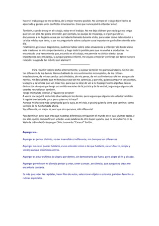 hacer el trabajo que se me ordena, de la mejor manera posible. No siempre el trabajo bien hecho es
apreciado y genera unos conflictos innecesarios. Creo que nunca podré entender esto!

También, cuando estoy en el trabajo, estoy en el trabajo. No me dejo distraer por nada que no tenga
que ver con ello. No podía entender, por ejemplo, las quejas de mi pareja, o el por qué de las
discusiones a mi llegada a casa por no haberla llamado durante el día, para saber como había ido tal o
tal cita médica que tenía, o por no preguntarle sobre cualquier cosa importante que hubiera tenido este
día.
Finalmente, gracias al diagnóstico, pudimos hablar sobre estas situaciones y entender de donde viene
este trastorno en mi comportamiento, y hago todo lo posible para que no vuelva a producirse. He
encontrado una herramienta que, estando en el trabajo, me permite no olvidar ciertas cosas
importantes para mi pareja, y aunque parezca infantil, me ayuda a mejorar y reforzar por tanto nuestra
relación: la agenda del móvil y con alarma!!!
                                    ______________________

          Para resumir todo lo dicho anteriormente, y a pesar de tener mis particularidades, no me veo
tan diferente de los demás. Hemos hablado de mis sentimientos incompletos, de los colores
invadiéndome, de mis recuerdos casi olvidados, de mis penas, de mis sufrimientos y de mis ataques de
nervios. He descubierto que mi fortaleza nace de mis carencias, y por ello, quiero compartir con ustedes,
la alegría y la sonrisa que son mías hoy, para que se deje de ver a mí Asperger como algo feo, raro o
destructor. Aunque que tenga un sentido excesivo de la justicia y de la verdad, seguro que algunos de
ustedes neurotípicos también.
Tengo mi mundo interior, y? Quien no lo tiene?
A veces, me seguiré sintiendo observada por los demás, pero seguro que algunos de ustedes también.
Y seguiré metiendo la pata, pero quien no lo hace?
Aunque mi vida sea más complicada que la suya, es mi vida, e yo soy quien la tiene que caminar, como
siempre lo he hecho hasta ahora.
Soy diferente, no mejor ni peor que otra persona, sólo diferente!

Para terminar, decir que creo que nuestras diferencias enriquecen el mundo en el cual vivimos todos, y
por ello, quiero compartir con ustedes unas palabras de otro Aspie y poeta, que he descubierto en la
Web de la Fundación Asperger Chile: Leonardo “Caracol” Farfán.


Asperger es…

Asperger es pensar distinto, no ser insensible o indiferente, mis tiempos son diferentes.

Asperger no es no querer hablarte, es no entender cómo o de que hablarte, es ser directo, simple y
sincero aunque incomoda a otros.

Asperger es estar eufórico de alegría por dentro, sin demostrarlo por fuera, pero alegre al fin y al cabo.

Asperger permite en mi silencio pensar y crear, creer y crecer…en silencio, que aunque no creas me
encantaría contarte.

Es más que saber las capitales, hacer filas de autos, seleccionar objetos o cálculos, palabras favoritas o
rutinas especiales.
 