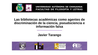 Las bibliotecas académicas como agentes de
discriminación de la ciencia, pseudociencia e
información falsa
Javier Tarango
 