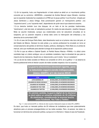 3
1.2.-En la izquierda, hubo una fragmentación: el lado radical se alistó en un movimiento político
conocido por su acrónimo ─MORENA─, propiedad de Andrés Manuel López Obrador, mientras
que la izquierda moderada fue cooptada en el PRD por el grupo político “Los Chuchos”, dirigido por
Jesús Zambrano y Jesús Ortega. Esta pulverización generó un maniqueísmo político: una
“izquierda buena” y una “izquierda mala”, dependiendo de quién sea el que observe la escena.
1.3.-La derecha también tuvo dos bloques: de un lado el de los panistas tradicionales,
“doctrinarios” y del otro lado, el radicalismo puntual. En medio de esta situación, Josefina Vázquez
Mota se asumió moderada, aunque sus credenciales como tal estuvieron envueltas en la
sospecha, por su posición respecto a temas tales como la interrupción del embarazo y los
derechos de la comunidad LGBT.
1.4.-En el caso de Enrique Peña Nieto, éste literalmente nació en el priismo más duro del país, el
del Estado de México. Siempre ha sido priista y su carrera profesional ha circulado en torno al
conservadurismo del partido en términos rituales, políticos, ideológicos. Peña Nieto es un priista de
manual, solo que modificado para atender la brega de la exposición pública actual.
1.5.-Por lo que se refiere a Gabriel Quadri, el Partido Nueva Alianza ─PANAL─ lo utilizó como
candidato bajo un criterio ambiguo: era un candidato ciudadano, bajo la obviedad de que para la
mayoría de los mexicanos, Quadri era un desconocido y por lo tanto, “era un ciudadano”.
1.6.-La ola de las redes sociales en México se consolidó en 2012; en la gráfica 1.1 se observa la
brecha poblacional entre el elector-usuario de redes sociales respecto a los no-usuarios.
Fig. 1.1. Lista nominal del IFE vs. millones de ciber-usuarios. Elaboración propia con datos IFE y AMIPCI.
Es decir, que hubo un mercado político de 20 millones de ciudadanos que eran potencialmente
atractivos para un proceso propagandístico en las redes sociales. Pero, al parecer, las redes no
funcionan en términos de corrección política, aunque en lo informal sí. Véase el caso de Facebook.
 