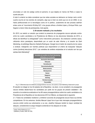 6
anunciaba un voto de castigo contra el panismo, lo que dejaba en manos de Peña o López la
suerte del país.
A todo lo anterior se debe considerar que las redes sociales se dedicaron en tiempo real a emitir
cuanto ocurría en los eventos de campaña, algo que si bien es cierto que se vio en 2006, no se
había perfeccionado en lo tecnológico como en lo político. Justamente de ese proceso saldrían
entes como el “movimiento #YoSoy132” o los grupos afines a Andrés López y Enrique Peña, que
llegaron a tener miles de participantes, bots aparte.
2.-El estudio realizado y los resultados
En 2013, se realizó un estudio que analizó la presencia de propaganda oscura aplicada contra-
entre los cuatro candidatos a la Presidencia de México en las elecciones federales de 2012, a
efecto de identificar la ambigüedad
4
como instrumento persuasivo. Se analizaron ochenta casos,
utilizando dicho paradigma, desarrollado por un autor de este informe y el coautor de Dark
Marketing, el politólogo Mauricio Saldaña Rodríguez. Google fue el medio de cosecha de los casos
a analizar, trabajando con fuentes públicas que respondieron al criterio de búsqueda “ataques
contra [nombre] elecciones 2012”. Las variables de análisis empleadas en el estudio son las que
señala Dark Marketing
5
:
Fig. 2.1 Diferentes tipos de artefactos propagandísticos oscuros, de acuerdo a Dark Marketing. Elaboración propia.
El estudio no indagó en los 32 estados de la República ─es decir, no se consideró a la propaganda
oscura emitida desde-hacia los candidatos por parte de los grupos de presión estatales─. De
acuerdo a la evidencia analizada en los 80 casos propagandísticos sobre los cuatro candidatos a la
Presidencia de la República en las elecciones 2012 en México, se desprende lo siguiente:
2.1.-Todos los candidatos recibieron y emitieron acciones de propaganda oscura hacia sus demás
competidores. En los extremos: Andrés Manuel López fue el que más mensajes propagandísticos
oscuros emitió contra sus adversarios; a su vez, Josefina Vázquez recibió la mayor cantidad de
ataques, considerando la carga misógina contenida en los ataques en la web.
4
Véase: Word Reference (s.f.).
5
(Saldaña y Cortés, 2009: 65-108).
 