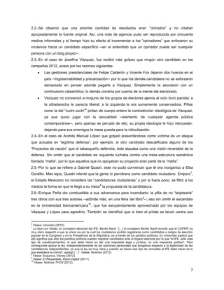 7
2.2.-Se observó que una enorme cantidad de resultados eran “clonados” y no citaban
apropiadamente la fuente original. Así, una nota de agencia pudo ser reproducida por cincuenta
medios informales y el tiempo hizo su efecto al incrementar a los “opinadores” que enfocaron su
virulencia hacia un candidato específico ─en el entendido que un opinador puede ser cualquier
persona con un blog propio─.
2.3.-En el caso de Josefina Vázquez, fue recibió más golpes que ningún otro candidato en las
campañas 2012, acaso por las razones siguientes:
 Las gestiones presidenciales de Felipe Calderón y Vicente Fox dejaron dos huecos en el
país ─ingobernabilidad y precarización─ por lo que los demás candidatos no se esforzaron
demasiado en pensar adonde pegarle a Vázquez. Simplemente la asociaron con un
continuismo catastrófico; lo demás correría por cuenta de la mente del electorado.
 Vázquez no convenció a ninguno de los grupos de electores ajenos al voto duro panista; a
la ultraderecha le parecía liberal; a la izquierda le era sumamente conservadora. Pifias
como la del “cuchi-cuchi”
6
pintan de cuerpo entero la contradicción ideológica de Vázquez,
ya que quiso jugar con la sexualidad ─elemento de cualquier agenda pública
contemporánea─, pero apenas se percató de ello, su propia ideología le hizo retroceder,
dejando para sus enemigos la mesa puesta para la ridiculización.
2.4.-En el caso de Andrés Manuel López que golpeó presentándose como víctima de un ataque
que actuaba en “legítima defensa”; por ejemplo, si otro candidato descalificaba alguno de los
“Proyectos de nación” que el tabasqueño defendía, éste atacaba como una visión reversible de la
defensa. Sin omitir que el candidato de izquierda luchaba contra una meta-estructura semántica
llamada “mafia”, por lo que aquellos que no apoyaban su proyecto eran parte de la “mafia”.
2.5.-Por lo que se refiere a Gabriel Quadri, este no pudo convencer que él era inorgánico a Elba
Gordillo. Más lejos, Quadri intentó que la gente lo percibiera como candidato ciudadano. Empero
7
,
el Estado Mexicano no considera las “candidaturas ciudadanas” y por si fuera poco, se filtró a los
medios la forma en que le llegó a su mesa8
la propuesta de la candidatura.
2.6.-Enrique Peña dio combustible a sus adversarios para incendiarlo: la pifia de no “tarjetearle”
tres libros con sus tres autores ─adónde más, en una feria del libro
9
─; eso sin omitir el escándalo
en la Universidad Iberoamericana
10
, que fue estupendamente aprovechado por los equipos de
Vázquez y López para agredirlo. También se identificó que si bien el priista se lanzó contra sus
6
Véase: Univisión (2012).
7
Lo dice con nitidez un consejero electoral del IFE, Benito Nacif: “[…] el consejero Benito Nacif recordó que el COFIPE es
muy claro respecto a que la única vía por la cual los ciudadanos podrán registrarse como candidatos a cargos de elección
popular en el Congreso y en la Presidencia de la República, es a través de los partidos políticos. En entrevista explicó que
ello significa que sólo los partidos políticos pueden registrar candidatos ante el órgano electoral por lo que "el IFE, ante este
tipo de cuestionamientos, lo que debe hacer es dar una respuesta legal y jurídica, no una respuesta política". "Nos
corresponde aplicar la ley, independientemente de las opiniones personales que tengamos respecto a la legitimidad de las
candidaturas independientes, ya que la ley es muy clara y cuando se hacen ese tipo de consultas el IFE debe hacer es lo
que establece la norma", agregó […]”. Véase: Notimex (2012).
8
Véase: Esquinca, Vianey (2012).
9
Véase: El Respetable, Diario Digital (2011).
10
Véase: Noticias TVCN (2012).
 