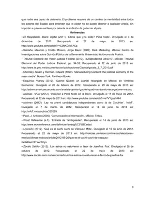 9
que nadie sea capaz de detenerla. El problema requiere de un cambio de mentalidad entre todos
los actores del Estado para entender que el poder no se puede obtener a cualquier precio, sin
importar a quienes se lleve por delante la ambición de gobernar al país.
Referencias
─El Respetable, Diario Digital (2011). ʻLibros que ¿ha leído? Peña Nietoʼ. Divulgado el 3 de
diciembre de 2011. Recuperado el 22 de mayo de 2013 en:
http://www.youtube.com/watch?v=C3NKGfoTACg
─Saldaña, Mauricio y Cortés Moreno, Jorge David (2009). Dark Marketing. México: Centro de
Investigaciones sobre Opinión Pública de la Benemérita Universidad Autónoma de Puebla.
─Tribunal Electoral del Poder Judicial Federal (2010). ʻJurisprudencia 38/2010ʼ. México: Tribunal
Electoral del Poder Judicial Federal, pp. 34-35. Recuperado el 12 de junio de 2013 en:
http://www.te.gob.mx/documentacion/publicaciones/Gaceta/gaceta_3_7_2010.pdf
─Chomsky, Noam y Herman, Edward (1999). ʻManufacturing Consent: the political economy of the
mass mediaʼ. Nueva York: Pantheon Books.
─Esquinca, Vianey (2012). ʻGabriel Quadri: un Juanito recargado en Méxicoʼ en ʻAmérica
Economíaʼ. Divulgado el 20 de febrero de 2012. Recuperado el 29 de mayo de 2013 en:
http://admin.americaeconomia.com/analisis-opinion/gabriel-quadri-un-juanito-recargado-en-mexico
─Noticias TVCN (2012). ʻIncrepan a Peña Nieto en la Iberoʼ. Divulgado el 11 de mayo de 2012.
Recuperado el 22 de mayo de 2013 en: http://www.youtube.com/watch?v=s7VYgsVnHi4
─Notimex (2012). ʻLey no prevé candidaturas independientes como la de Clouthierʼ. ʻInfo7ʼ.
Divulgado el 7 de marzo de 2012. Recuperado el 14 de junio de 2013 en:
http://info7.mx/a/noticia/320269
─Paoli, J. Antonio (2005). ʻComunicación e informaciónʼ. México: Trillas.
─Word Reference (s.f.). ʻEntrada de “ambigüedadʼ. Recuperado el 14 de junio de 2013 en:
http://www.wordreference.com/definicion/ambig%C3%BCedad
─Univisión (2012). ʻQué es el cuchi cuchi de Vázquez Motaʼ. Divulgado el 15 de junio de 2012.
Recuperado el 22 de mayo de 2013 en: http://noticias.univision.com/mexico/elecciones-
mexico/ultimas-noticias/article/2012-06-20/que-es-el-cuchi-cuchi-de-vazquez-
mota#axzz2TxwrSCyu
─Zócalo Saltillo (2012). ʻLos astros no estuvieron a favor de Josefina: Foxʼ. Divulgado el 28 de
octubre de 2012. Recuperado el 22 de mayo de 2013 en:
http://www.zocalo.com.mx/seccion/articulo/los-astros-no-estuvieron-a-favor-de-josefina-fox
 