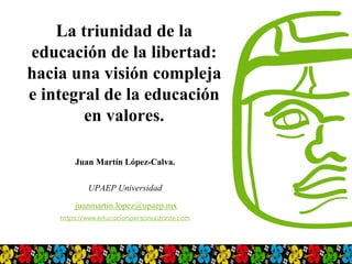 La triunidad de la
educación de la libertad:
hacia una visión compleja
e integral de la educación
en valores.
Juan Martín López-Calva.
UPAEP Universidad
juanmartin.lopez@upaep.mx
https://www.educacionpersonalizante.com
 
