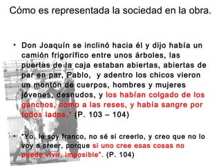 Don Joaquín se inclinó hacia él y dijo había un camión frigorífico entre unos árboles, las puertas de la caja estaban abiertas, abiertas de par en par, Pablo,  y adentro los chicos vieron un montón de cuerpos, hombres y mujeres jóvenes, desnudos, y  los habían colgado de los ganchos, como a las reses, y había sangre por todos lados.”  (P. 103 – 104) “ Yo, le soy franco, no sé si creerlo, y creo que no lo voy a creer, porque  si uno cree esas cosas no puede vivir, imposible”.  (P. 104) Cómo es representada la sociedad en la obra. 