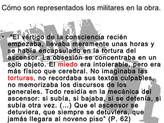 “ El vértigo de la consciencia recién empezaba, llevaba meramente unas horas y se había encapsulado en la tortura del ascensor. La obsesión se concentraba en un solo objeto. El  miedo  era intolerable, pero era más físico que cerebral. No imaginaba las  torturas,  no recordaba sus textos culpables, no memorizaba los discursos de los generales. Todo residía en la mecánica del ascensor: si subía, si bajaba, si se detenía, si subía otra vez. (…) Que el ascensor se detuviera, que siempre se detuviera, que jamás llegara al noveno piso” (P. 62) Cómo son representados los militares en la obra. 