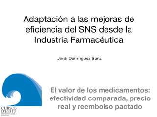 Adaptación a las mejoras de
eﬁciencia del SNS desde la
Industria Farmacéutica
El valor de los medicamentos:
efectividad comparada, precio
real y reembolso pactado
Jordi Domínguez Sanz
 
