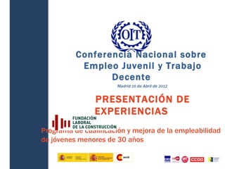  




              Conferencia Nacional sobre
               Empleo Juvenil y Trabajo
                     Decente
                          Madrid 16 de Abril de 2012


                    PRESENTACIÓN DE
                    EXPERIENCIAS
    Programa de cualificación y mejora de la empleabilidad
    de jóvenes menores de 30 años
 