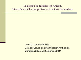La gestión de residuos en Aragón.
Situación actual y perspectivas en materia de residuos.




           Juan M. Lorente Ortillés
           Jefe del Servicio de Planificación Ambiental.
           Zaragoza 23 de septiembre de 2011
 