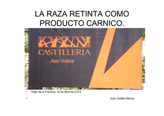 LA RAZA RETINTA COMO
PRODUCTO CARNICO.
• Vejer de la Frontera, 12 de Abril de 2.013
J V ldé G í• Juan Valdés García.
 