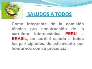  SALUDOS A TODOS Como integrante de la comisión técnica pro construcción de la carretera interoceánica PERU – BRASIL, un cordial saludo a todos los participantes, de este evento  por honrarnos con su presencia. 
