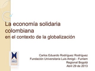 La economía solidaria
colombiana
en el contexto de la globalización
Carlos Eduardo Rodríguez Rodríguez
Fundación Universitaria Luis Amigó - Funlam
Regional Bogotá
Abril 29 de 2013
 