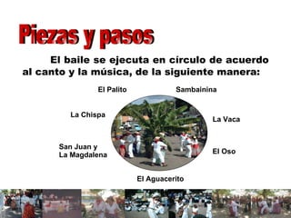 El baile se ejecuta en círculo de acuerdo al canto y la música, de la siguiente manera: Piezas y pasos  Sambainina La Vaca El Oso El Aguacerito San Juan y  La Magdalena La Chispa El Palito 