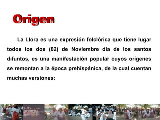 La Llora es una expresión folclórica que tiene lugar todos los dos (02) de Noviembre día de los santos difuntos, es una manifestación popular cuyos orígenes se remontan a la época prehispánica, de la cual cuentan muchas versiones: Origen 