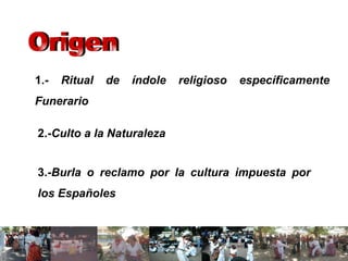 1.-  Ritual de índole religioso específicamente Funerario   2.- Culto a la Naturaleza   3.- Burla o reclamo por la cultura impuesta por los Españoles   Origen 