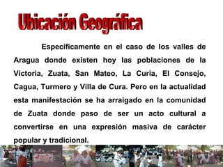 Específicamente en el caso de los valles de Aragua donde existen hoy las poblaciones de la Victoria, Zuata, San Mateo, La Curia, El Consejo, Cagua, Turmero y Villa de Cura. Pero en la actualidad esta manifestación se ha arraigado en la comunidad de Zuata donde paso de ser un acto cultural a convertirse en una expresión masiva de carácter popular y tradicional. Ubicación Geográfica 