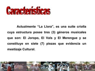 Actualmente “La Llora”, es una suite criolla cuya estructura posee tres (3) géneros musicales que son: El Joropo, El Vals y El Merengue y se constituye en siete (7) piezas que evidencia un mestizaje Cultural. Características 