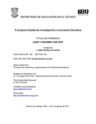 SECRETARÍA DE EDUCACIÓN EN EL ESTADO




 ll Congreso Estatal de Investigación e Innovación Educativa


                            TITULO DE PONENCIA
                        LEER Y ESCRIBIR CON NTIC

                                    PONENTE
                            J. Adán Garibay Cervantes

ZONA ESCOLAR: 166          SECTOR: 021

JEFE DEL SECTOR: Rodolfo Bedolla Guzmán


ÁREA TEMÁTICA
Procesos de enseñanza y aprendizaje en las diferentes disciplinas.


DOMICILIO PARTICULAR
Av. El vergel 40-45 Fracc. Villas Zamoranas el Paraíso, Zamora, Mich.

TELÉFONO PARTICULAR
01 351 5178792

CORREO ELECTRÓNICO
garycer@hotmail.com

SITIO WEB
http://lectoescritura.ning.com/




                Zamora de Hidalgo, Mich., a 26. de agosto de 2011.
 