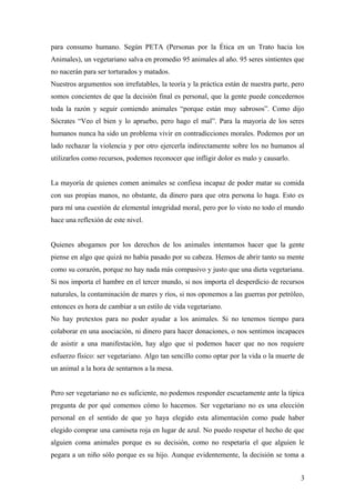 para consumo humano. Según PETA (Personas por la Ética en un Trato hacia los
Animales), un vegetariano salva en promedio 95 animales al año. 95 seres sintientes que
no nacerán para ser torturados y matados.
Nuestros argumentos son irrefutables, la teoría y la práctica están de nuestra parte, pero
somos concientes de que la decisión final es personal, que la gente puede concedernos
toda la razón y seguir comiendo animales “porque están muy sabrosos”. Como dijo
Sócrates “Veo el bien y lo apruebo, pero hago el mal”. Para la mayoría de los seres
humanos nunca ha sido un problema vivir en contradicciones morales. Podemos por un
lado rechazar la violencia y por otro ejercerla indirectamente sobre los no humanos al
utilizarlos como recursos, podemos reconocer que infligir dolor es malo y causarlo.


La mayoría de quienes comen animales se confiesa incapaz de poder matar su comida
con sus propias manos, no obstante, da dinero para que otra persona lo haga. Esto es
para mí una cuestión de elemental integridad moral, pero por lo visto no todo el mundo
hace una reflexión de este nivel.


Quienes abogamos por los derechos de los animales intentamos hacer que la gente
piense en algo que quizá no había pasado por su cabeza. Hemos de abrir tanto su mente
como su corazón, porque no hay nada más compasivo y justo que una dieta vegetariana.
Si nos importa el hambre en el tercer mundo, si nos importa el desperdicio de recursos
naturales, la contaminación de mares y ríos, si nos oponemos a las guerras por petróleo,
entonces es hora de cambiar a un estilo de vida vegetariano.
No hay pretextos para no poder ayudar a los animales. Si no tenemos tiempo para
colaborar en una asociación, ni dinero para hacer donaciones, o nos sentimos incapaces
de asistir a una manifestación, hay algo que sí podemos hacer que no nos requiere
esfuerzo físico: ser vegetariano. Algo tan sencillo como optar por la vida o la muerte de
un animal a la hora de sentarnos a la mesa.


Pero ser vegetariano no es suficiente, no podemos responder escuetamente ante la típica
pregunta de por qué comemos cómo lo hacemos. Ser vegetariano no es una elección
personal en el sentido de que yo haya elegido esta alimentación como pude haber
elegido comprar una camiseta roja en lugar de azul. No puedo respetar el hecho de que
alguien coma animales porque es su decisión, como no respetaría el que alguien le
pegara a un niño sólo porque es su hijo. Aunque evidentemente, la decisión se toma a


                                                                                        3
 