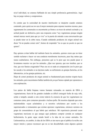 nivel individual, no estamos hablando de una simple preferencia gastronómica. Aquí
hay en juego valores y compromisos.


Es común que la curiosidad de nuestro interlocutor se despierte cuando estamos
comiendo, pero quizá ese no sea el mejor momento para exponer nuestras razones, pues
seguramente los comensales se encontrarán ya frente a su trozo de animal cocinado y su
actitud puede ser defensiva, pero una respuesta como “soy vegetariano porque ningún
animal merece morir para que yo viva” es la puerta de entrada a una conversación que
se puede tener en la sobre mesa. Cuando señalando productos de origen animal nos
dicen “tú no puedes comer esto”, hemos de responder “no es que no pueda es que no
quiero”.


Hay quienes evitan hablar del maltrato hacia los animales, quienes creen que no tiene
sentido reclamar o hacer ver una conducta moralmente incorrecta, pues hay tantas que
nunca acabaríamos. Sin embargo, pensemos qué es lo peor que nos puede pasar si
levantamos nuestra voz por los animales. ¿Que nos ignoren, que nos insulten, que se
rían, que nos llamen exagerados? Pues eso no es nada en comparación con lo peor que
les sucede a los animales si no decimos nada: su sufrimiento en granjas factorías, en los
laboratorios, en las granjas peleteras, etc.
Dejar de comer productos de origen animal es fundamental para mostrar respeto hacia
los animales, pero necesitamos hablar también de porqué hemos optado por oponernos a
esta explotación.


Los países de habla hispana vamos bastante retrasados en materia de DDA y
vegetarianismo, fuera de las grandes ciudades es difícil conseguir leche de soja, tofu,
seitán o tempeh, aunado a esto existe todavía la creencia de que los vegetarianos no
comemos carne, pero comemos pescado e incluso pollo. De nosotros depende que estos
malentendidos vayan aclarándose y si nosotros solicitamos por escrito a los
supermercados o restaurantes que existan opciones vegetarianas, entonces seremos un
grupo de consumidores al que habrá que satisfacer. Mi experiencia personal como
vegetariana mexicana es que aunque aquí podamos comprar comida en cualquier
herboristería, la gente sigue siendo hostil a la idea de no comer animales. En
Latinoamérica, en cambio, la idea de los DDA es tan nueva que el público la recibe con
mayor interés y parece reconocer que no es tan descabellada como algunos quieren


                                                                                       4
 
