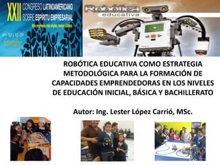ROBÓTICA EDUCATIVA COMO ESTRATEGIA
   METODOLÓGICA PARA LA FORMACIÓN DE
CAPACIDADES EMPRENDEDORAS EN LOS NIVELES
DE EDUCACIÓN INICIAL, BÁSICA Y BACHILLERATO

     Autor: Ing. Lester López Carrió, MSc.
 