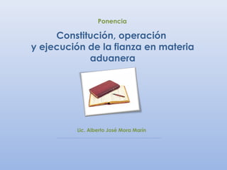 Ponencia

     Constitución, operación
y ejecución de la fianza en materia
            aduanera




         Lic. Alberto José Mora Marín
 