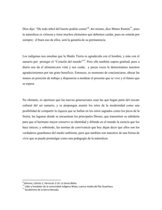 Dios dijo: “De todo árbol del huerto podrás comer”§. Así mismo, dice Mamo Ramón**, pues
la naturaleza es virtuosa y tiene muchos elementos que debemos cuidar, pues no estarán por
siempre; el buen uso de ellos, será la garantía de su permanencia.

Los indígenas nos enseñan que la Madre Tierra es agradecida con el hombre, y más con el
samario por proteger el “Corazón del mundo”††. Pero ella también espera gratitud, pues a
diario nos da el alimento;nos viste y nos cuida; y pocas veces le demostramos nuestros
agradecimientos por tan grato beneficio. Entonces, es momento de concienciarse, ubicar las
manos en posición de trabajo y disponerse a moldear el presente que se vive y el futuro que
se espera.

No obstante, es oportuno que las nuevas generaciones sean las que hagan parte del rescate
cultural del ser samario, y se propongan asumir los retos de la modernidad como una
posibilidad de compartir la riqueza que se hallan en los sitios sagrados como los picos de la
Sierra, las lagunas donde se encuentran los principales Dioses, que transmiten su sabiduría
para que el hermano mayor conserve su identidad y difunda en el mundo la esencia que los
hace únicos; y sobretodo, las normas de convivencia que hoy dejan decir que ellos son los
verdaderos guardianes del medio ambiente, pero que también son maestros de una forma de
vivir que se puede promulgar como una pedagogía de la naturaleza.

§

Génesis, Caítulo 2, Versículo 2:16. La Santa Biblia.
Líder y fundador de la comunidad indígena Wiwa, cuenca media del Río Guachaca.
††
Seudónimo de la Sierra Nevada.
**

 