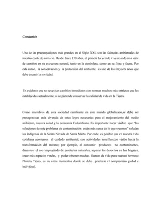 Conclusión

Una de las preocupaciones más grandes en el Siglo XXI, son las falencias ambientales de
nuestro contexto samario. Desde hace 150 años, el planeta ha venido vivenciando una serie
de cambios en su estructura natural, tanto en la atmósfera, como en su flora y fauna. Por
esta razón, la conservación y la protección del ambiente, es uno de los mayores retos que
debe asumir la sociedad.

Es evidente que se necesitan cambios inmediatos con normas muchos más estrictas que las
establecidas actualmente, si se pretende conservar la calidad de vida en la Tierra.

Como miembros de esta sociedad cambiante en este mundo globalizado,se debe ser
protagonistas enla vivencia de estas leyes necesarias para el mejoramiento del medio
ambiente, nuestra salud y la economía Colombiana. Es importante hacer visible que “las
soluciones de este problema de contaminación están más cerca de lo que creemos” señalan
los indígenas de la Sierra Nevada de Santa Marta. Por ende, es posible que en nuestra vida
cotidiana aportemos al cuidado ambiental, con actividades sencillas,con visión hacia la
transformación del entorno; por ejemplo, el consumir

productos

no contaminantes,

disminuir el uso inapropiado de productos naturales, separar los desechos en los hogares,
crear más espacios verdes, y poder obtener muchas fuentes de vida para nuestro hermoso
Planeta Tierra, es en estos momentos donde se debe practicar el compromiso global e
individual.

 