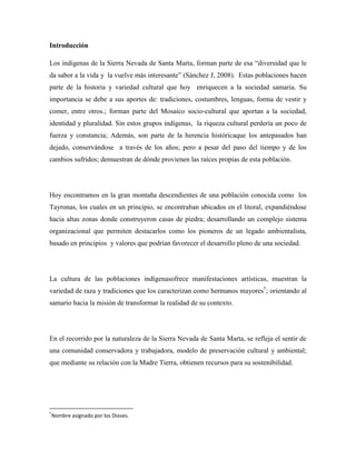 Introducción
Los indígenas de la Sierra Nevada de Santa Marta, forman parte de esa “diversidad que le
da sabor a la vida y la vuelve más interesante” (Sánchez J, 2008). Estas poblaciones hacen
parte de la historia y variedad cultural que hoy enriquecen a la sociedad samaria. Su
importancia se debe a sus aportes de: tradiciones, costumbres, lenguas, forma de vestir y
comer, entre otros.; forman parte del Mosaico socio-cultural que aportan a la sociedad,
identidad y pluralidad. Sin estos grupos indígenas, la riqueza cultural perdería un poco de
fuerza y constancia; Además, son parte de la herencia históricaque los antepasados han
dejado, conservándose a través de los años; pero a pesar del paso del tiempo y de los
cambios sufridos; demuestran de dónde provienen las raíces propias de esta población.

Hoy encontramos en la gran montaña descendientes de una población conocida como los
Tayronas, los cuales en un principio, se encontraban ubicados en el litoral, expandiéndose
hacia altas zonas donde construyeron casas de piedra; desarrollando un complejo sistema
organizacional que permiten destacarlos como los pioneros de un legado ambientalista,
basado en principios y valores que podrían favorecer el desarrollo pleno de una sociedad.

La cultura de las poblaciones indígenasofrece manifestaciones artísticas, muestran la
variedad de raza y tradiciones que los caracterizan como hermanos mayores†; orientando al
samario hacia la misión de transformar la realidad de su contexto.

En el recorrido por la naturaleza de la Sierra Nevada de Santa Marta, se refleja el sentir de
una comunidad conservadora y trabajadora, modelo de preservación cultural y ambiental;
que mediante su relación con la Madre Tierra, obtienen recursos para su sostenibilidad.

†

Nombre asignado por los Dioses.

 