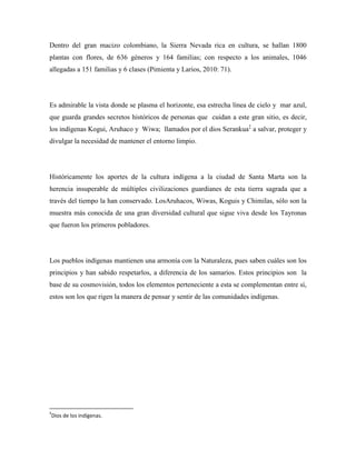 Dentro del gran macizo colombiano, la Sierra Nevada rica en cultura, se hallan 1800
plantas con flores, de 636 géneros y 164 familias; con respecto a los animales, 1046
allegadas a 151 familias y 6 clases (Pimienta y Larios, 2010: 71).

Es admirable la vista donde se plasma el horizonte, esa estrecha línea de cielo y mar azul,
que guarda grandes secretos históricos de personas que cuidan a este gran sitio, es decir,
los indígenas Kogui, Aruhaco y Wiwa; llamados por el dios Serankua‡ a salvar, proteger y
divulgar la necesidad de mantener el entorno limpio.

Históricamente los aportes de la cultura indígena a la ciudad de Santa Marta son la
herencia insuperable de múltiples civilizaciones guardianes de esta tierra sagrada que a
través del tiempo la han conservado. LosAruhacos, Wiwas, Koguis y Chimilas, sólo son la
muestra más conocida de una gran diversidad cultural que sigue viva desde los Tayronas
que fueron los primeros pobladores.

Los pueblos indígenas mantienen una armonía con la Naturaleza, pues saben cuáles son los
principios y han sabido respetarlos, a diferencia de los samarios. Estos principios son la
base de su cosmovisión, todos los elementos perteneciente a esta se complementan entre sí,
estos son los que rigen la manera de pensar y sentir de las comunidades indígenas.

‡

Dios de los indígenas.

 