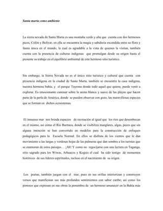 Santa marta como ambiente

La sierra nevada de Santa Marta es una montaña verde y alta que cuenta con dos hermosos
picos, Colón y Bolívar, en ella se encuentra la magia y sabiduría escondida entre su flora y
fauna única en el mundo, la cual es agradable a la vista de quienes la visitan, también
cuenta con la presencia de culturas indígenas que promulgan desde su origen hasta el
presente su trabajo en el equilibrio ambiental de este hermoso sitio turístico.

Sin embargo, la Sierra Nevada no es el único sitio turístico y cultural que cuenta con
presencia indígena en la ciudad de Santa Marta, también se encuentra la casa indígena,
nuestra hermosa bahía, y el parque Tayrona donde todo aquel que quiera, puede venir a
explorar. Es emocionante caminar sobre la arena blanca y suave de las playas que hacen
parte de la perla de América, donde se pueden observar con gozo, las maravillosas especies
que se forman en dichos ecosistemas.

El inmenso mar nos brinda espacios de recreación al igual que los ríos que desembocan
en el mismo, así como el Río Buritaca, donde se visibiliza manglares, algas, peces que sin
alguna intención se han convertido en modelos para la construcción de enfoques
pedagógicos para la Escuela Normal. En ellos se disfruta de los vientos que le dan
movimiento a las largas y verdosas hojas de las palmeras que dan sombra a los turistas que
se enamoran de estos paisajes… ¡Ah! Y como no regocijarse con una lectura en Taganga,
sitio sagrado para los Wiwas, Arhuacos y Koguis el cual ha sido testigo de momentos
históricos de sus líderes espirituales, incluso en el nacimiento de su origen.

Los poetas, también juegan con el mar, pues en sus orillas interiorizan y construyen
versos que manifiestan sus más profundos sentimientos con sabor caribe; así como los
pintores que expresan en sus obras la penumbra de un hermoso amanecer en la Bahía más

 